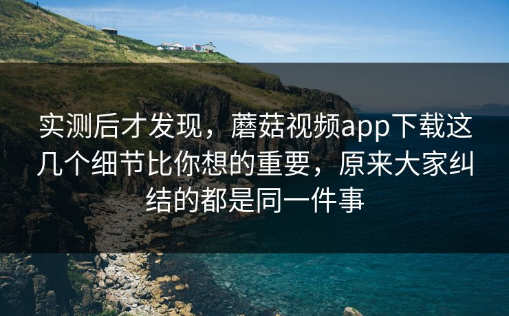 实测后才发现，蘑菇视频app下载这几个细节比你想的重要，原来大家纠结的都是同一件事