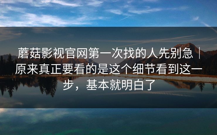 蘑菇影视官网第一次找的人先别急｜原来真正要看的是这个细节看到这一步，基本就明白了
