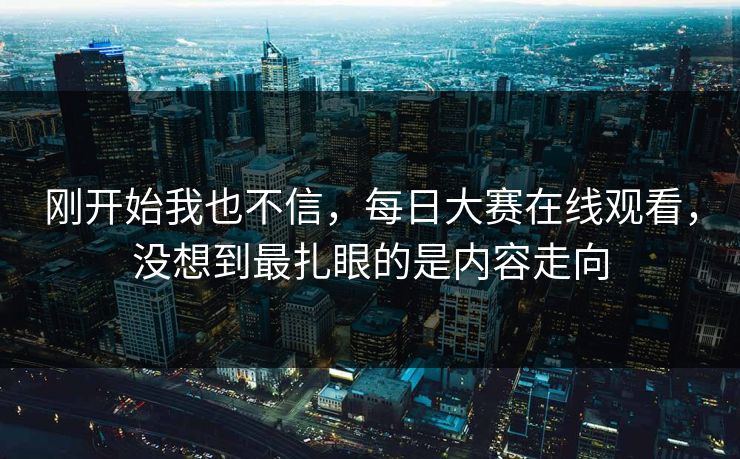 刚开始我也不信，每日大赛在线观看，没想到最扎眼的是内容走向