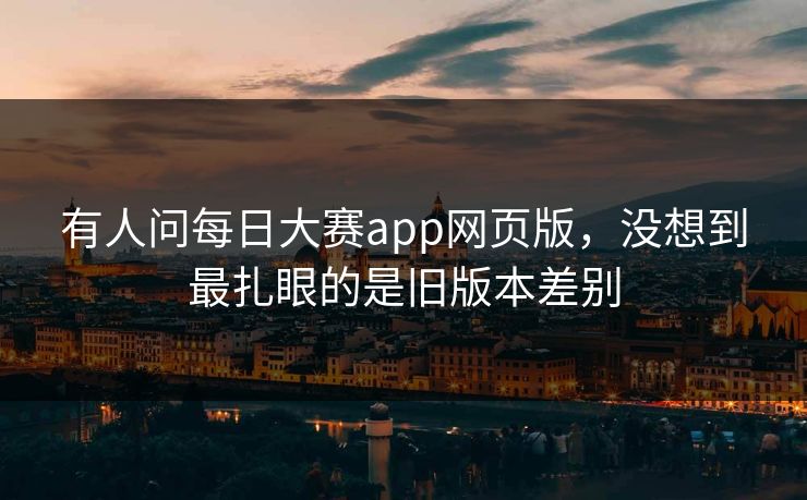 有人问每日大赛app网页版，没想到最扎眼的是旧版本差别