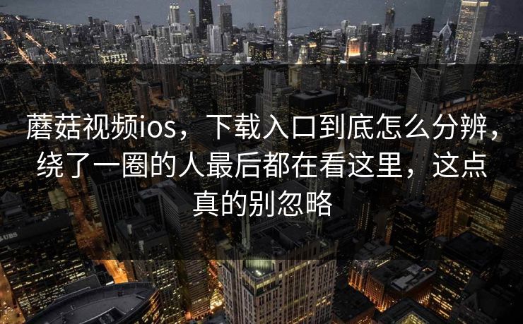 蘑菇视频ios，下载入口到底怎么分辨，绕了一圈的人最后都在看这里，这点真的别忽略