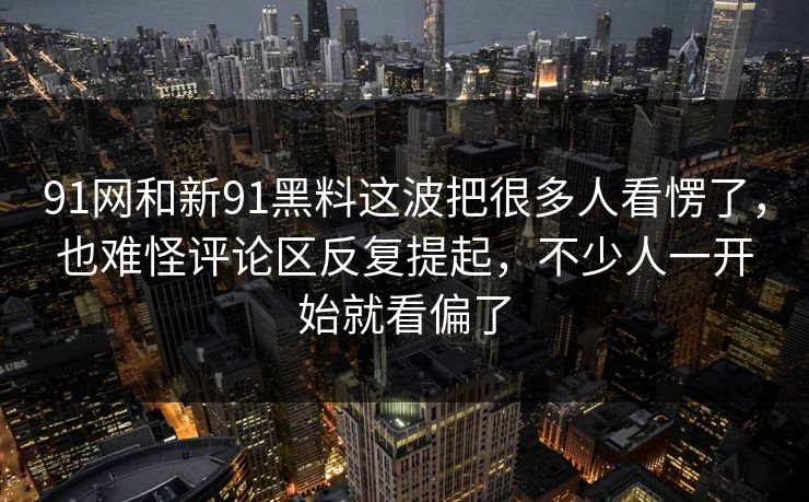 91网和新91黑料这波把很多人看愣了，也难怪评论区反复提起，不少人一开始就看偏了