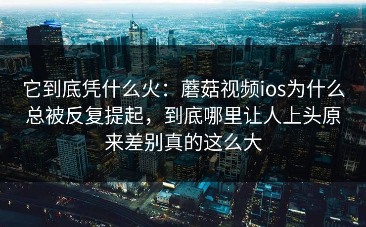它到底凭什么火：蘑菇视频ios为什么总被反复提起，到底哪里让人上头原来差别真的这么大