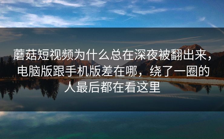 蘑菇短视频为什么总在深夜被翻出来，电脑版跟手机版差在哪，绕了一圈的人最后都在看这里