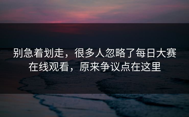 别急着划走，很多人忽略了每日大赛在线观看，原来争议点在这里