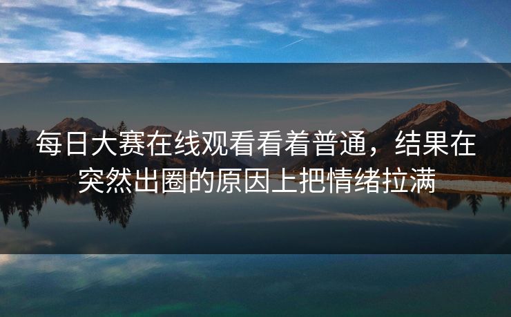 每日大赛在线观看看着普通，结果在突然出圈的原因上把情绪拉满