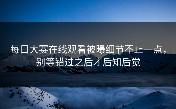 每日大赛在线观看被曝细节不止一点，别等错过之后才后知后觉