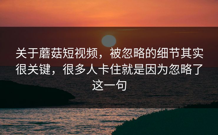 关于蘑菇短视频，被忽略的细节其实很关键，很多人卡住就是因为忽略了这一句