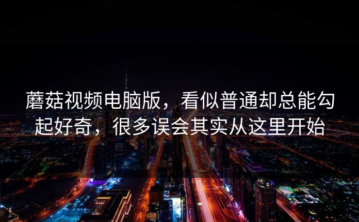 蘑菇视频电脑版，看似普通却总能勾起好奇，很多误会其实从这里开始