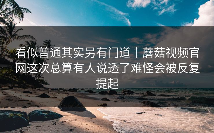 看似普通其实另有门道｜蘑菇视频官网这次总算有人说透了难怪会被反复提起