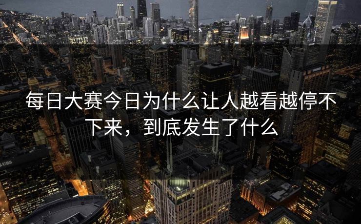 每日大赛今日为什么让人越看越停不下来，到底发生了什么