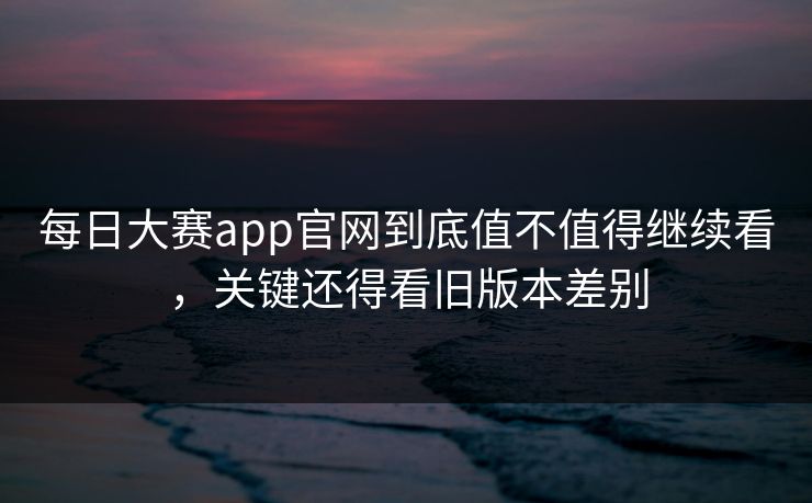 每日大赛app官网到底值不值得继续看，关键还得看旧版本差别