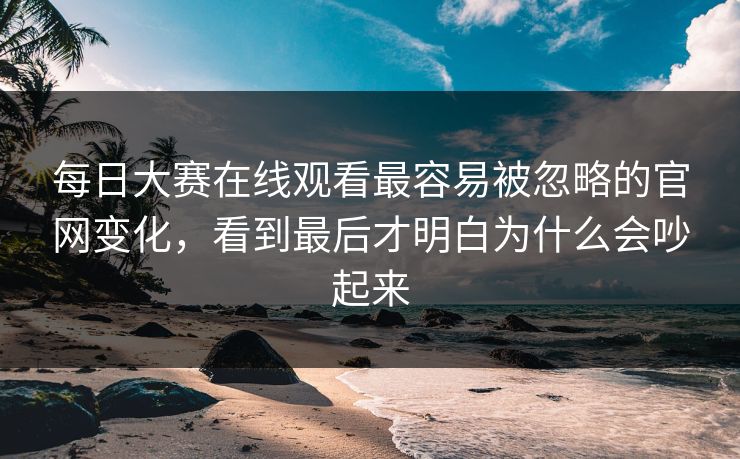 每日大赛在线观看最容易被忽略的官网变化，看到最后才明白为什么会吵起来