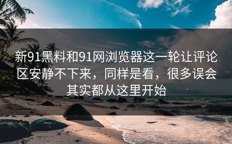 新91黑料和91网浏览器这一轮让评论区安静不下来，同样是看，很多误会其实都从这里开始