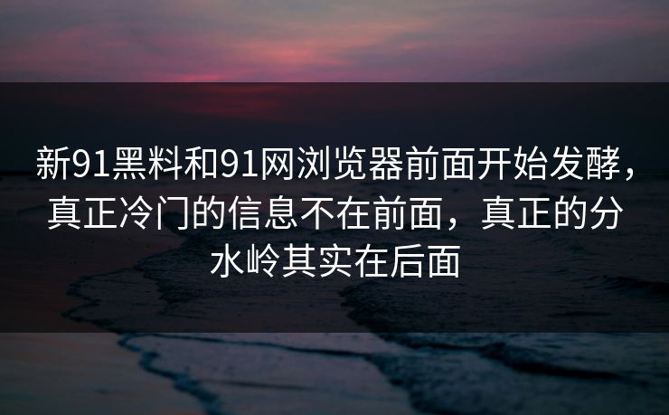 新91黑料和91网浏览器前面开始发酵，真正冷门的信息不在前面，真正的分水岭其实在后面