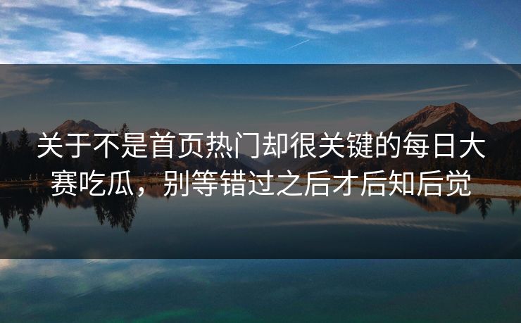 关于不是首页热门却很关键的每日大赛吃瓜，别等错过之后才后知后觉