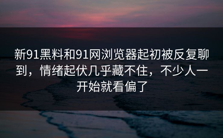 新91黑料和91网浏览器起初被反复聊到，情绪起伏几乎藏不住，不少人一开始就看偏了