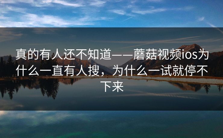 真的有人还不知道——蘑菇视频ios为什么一直有人搜，为什么一试就停不下来