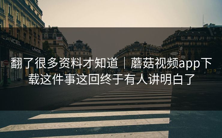 翻了很多资料才知道｜蘑菇视频app下载这件事这回终于有人讲明白了