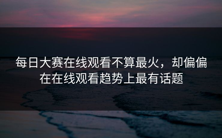 每日大赛在线观看不算最火，却偏偏在在线观看趋势上最有话题