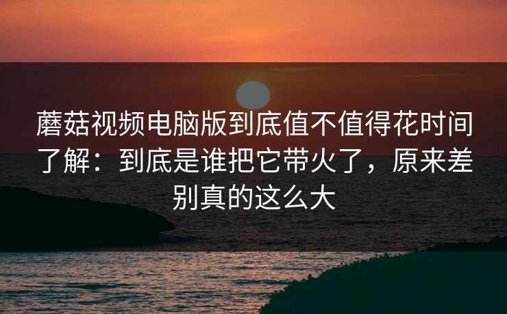 蘑菇视频电脑版到底值不值得花时间了解：到底是谁把它带火了，原来差别真的这么大