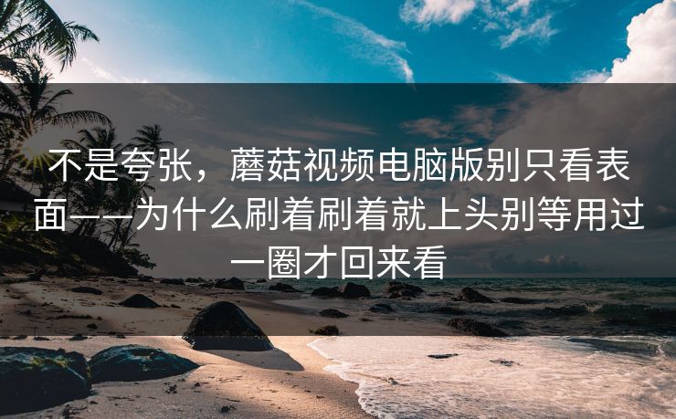 不是夸张，蘑菇视频电脑版别只看表面——为什么刷着刷着就上头别等用过一圈才回来看