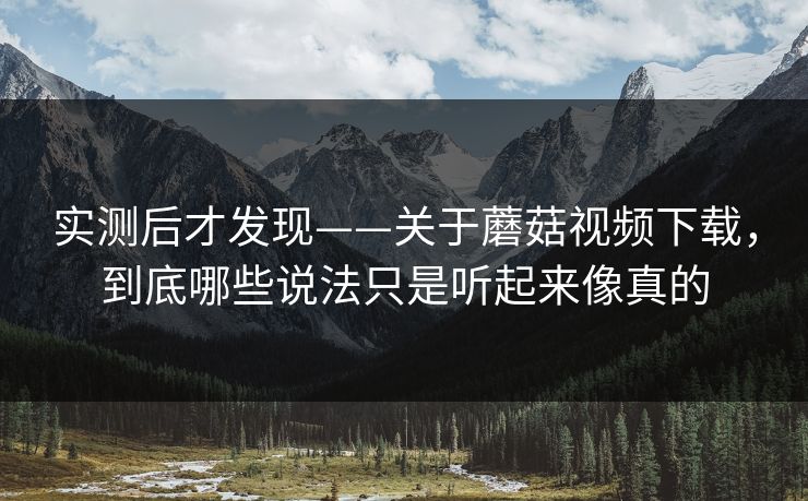 实测后才发现——关于蘑菇视频下载，到底哪些说法只是听起来像真的