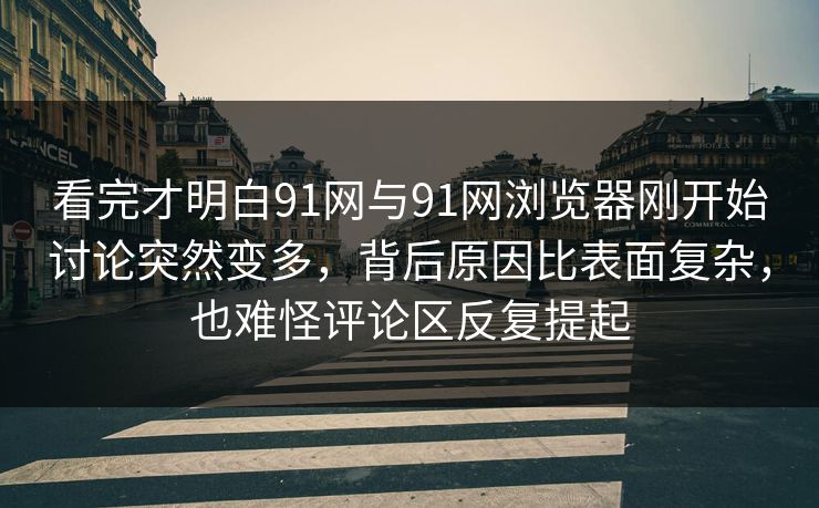 看完才明白91网与91网浏览器刚开始讨论突然变多，背后原因比表面复杂，也难怪评论区反复提起