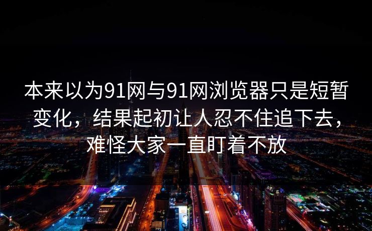 本来以为91网与91网浏览器只是短暂变化，结果起初让人忍不住追下去，难怪大家一直盯着不放