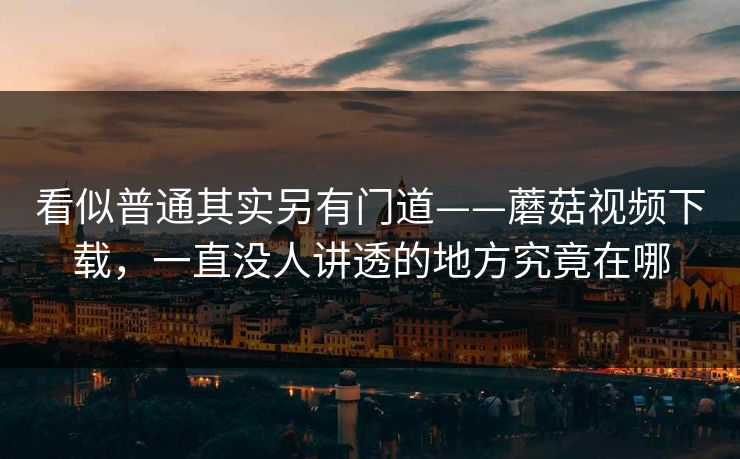 看似普通其实另有门道——蘑菇视频下载，一直没人讲透的地方究竟在哪