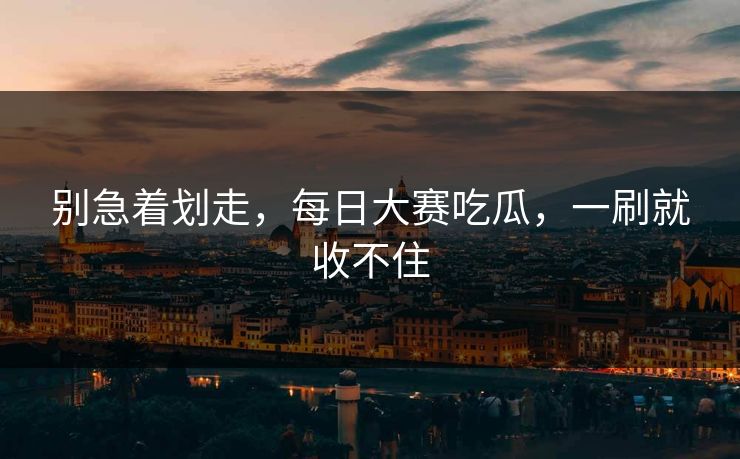 别急着划走，每日大赛吃瓜，一刷就收不住