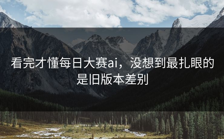 看完才懂每日大赛ai，没想到最扎眼的是旧版本差别