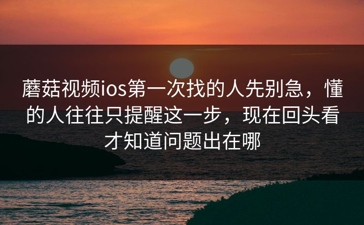 蘑菇视频ios第一次找的人先别急，懂的人往往只提醒这一步，现在回头看才知道问题出在哪