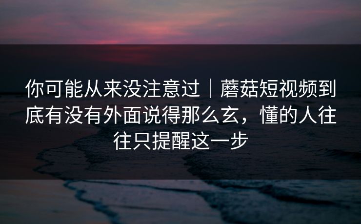你可能从来没注意过|蘑菇短视频到底有没有外面说得那么玄,懂的人往往只提醒这一步 你可能从来没注意过|蘑菇短视频到底有没有外面说得那么玄,懂的人往往只提醒这一步