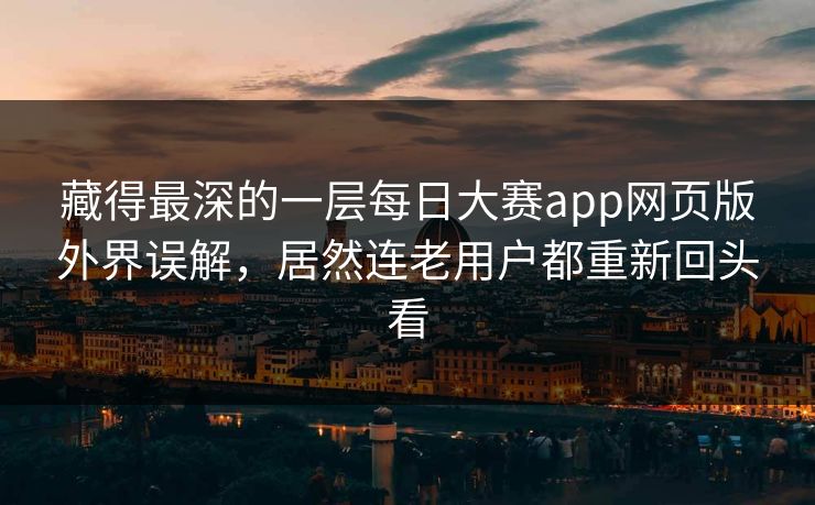 藏得最深的一层每日大赛app网页版外界误解，居然连老用户都重新回头看