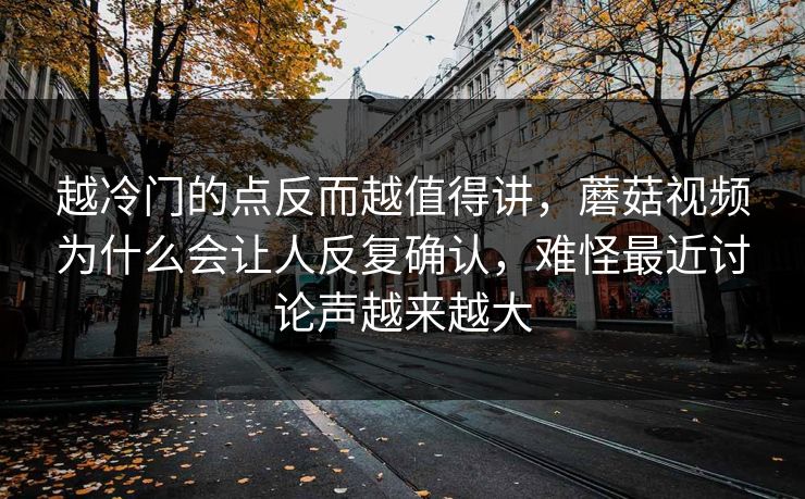 越冷门的点反而越值得讲，蘑菇视频为什么会让人反复确认，难怪最近讨论声越来越大