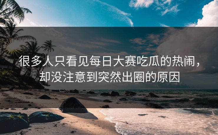 很多人只看见每日大赛吃瓜的热闹,却没注意到突然出圈的原因 很多人只看见每日大赛吃瓜的热闹,却没注意到突然出圈的原因