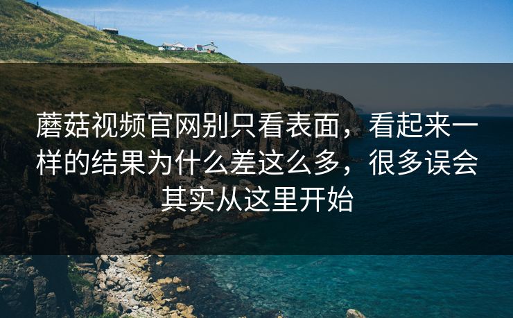 蘑菇视频官网别只看表面，看起来一样的结果为什么差这么多，很多误会其实从这里开始