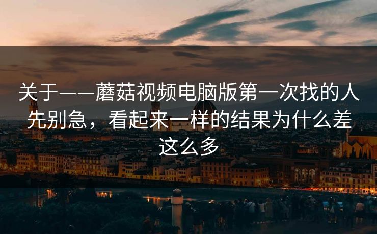 关于——蘑菇视频电脑版第一次找的人先别急,看起来一样的结果为什么差这么多 关于——蘑菇视频电脑版第一次找的人先别急,看起来一样的结果为什么差这么多