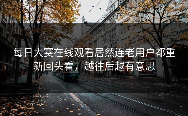 每日大赛在线观看居然连老用户都重新回头看，越往后越有意思