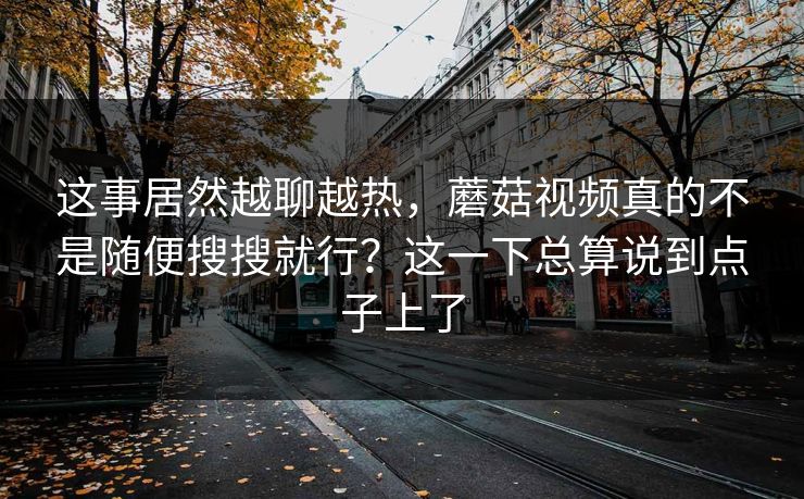 这事居然越聊越热,蘑菇视频真的不是随便搜搜就行?这一下总算说到点子上了 这事居然越聊越热,蘑菇视频真的不是随便搜搜就行?这一下总算说到点子上了