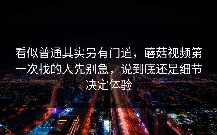 看似普通其实另有门道，蘑菇视频第一次找的人先别急，说到底还是细节决定体验