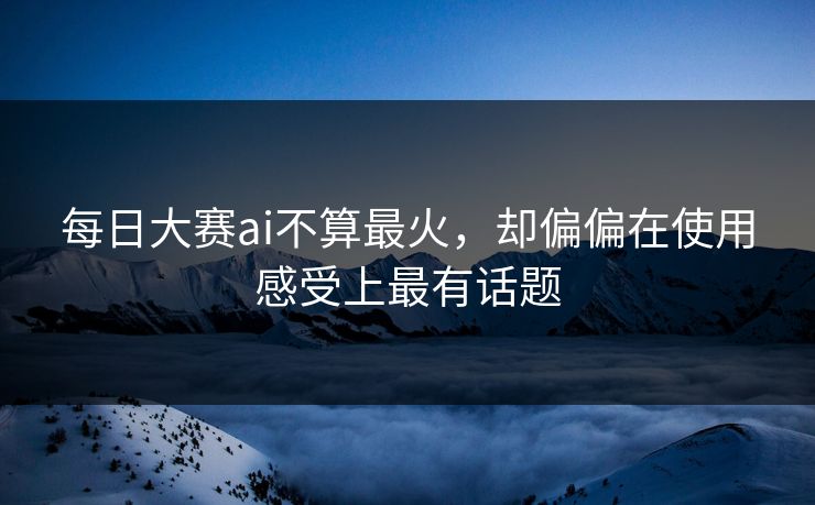 每日大赛ai不算最火,却偏偏在使用感受上最有话题 每日大赛ai不算最火,却偏偏在使用感受上最有话题