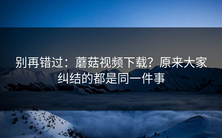 别再错过:蘑菇视频下载?原来大家纠结的都是同一件事 别再错过:蘑菇视频下载?原来大家纠结的都是同一件事