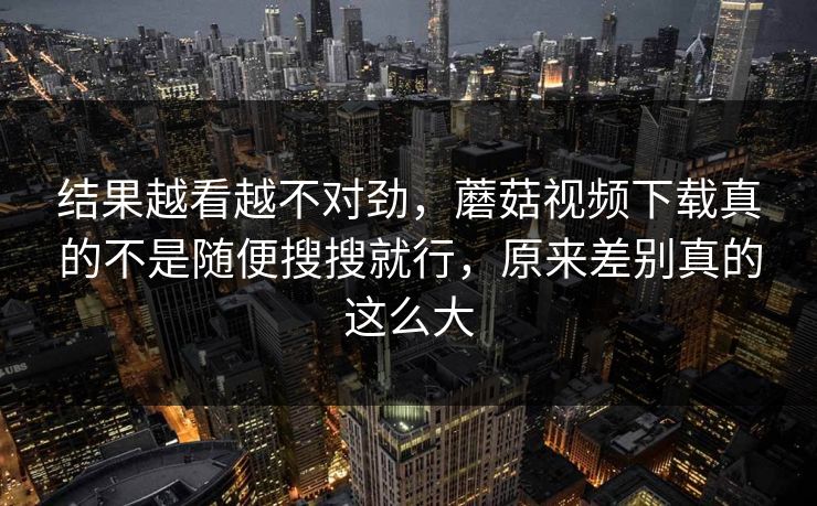 结果越看越不对劲，蘑菇视频下载真的不是随便搜搜就行，原来差别真的这么大