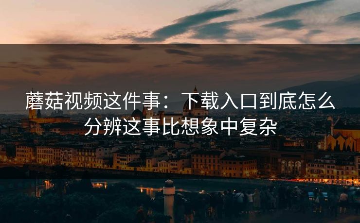 蘑菇视频这件事:下载入口到底怎么分辨这事比想象中复杂 蘑菇视频这件事:下载入口到底怎么分辨这事比想象中复杂