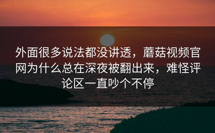 外面很多说法都没讲透,蘑菇视频官网为什么总在深夜被翻出来,难怪评论区一直吵个不停 外面很多说法都没讲透,蘑菇视频官网为什么总在深夜被翻出来,难怪评论区一直吵个不停
