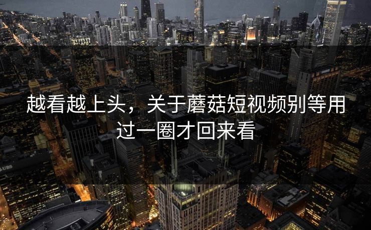 越看越上头,关于蘑菇短视频别等用过一圈才回来看 越看越上头,关于蘑菇短视频别等用过一圈才回来看