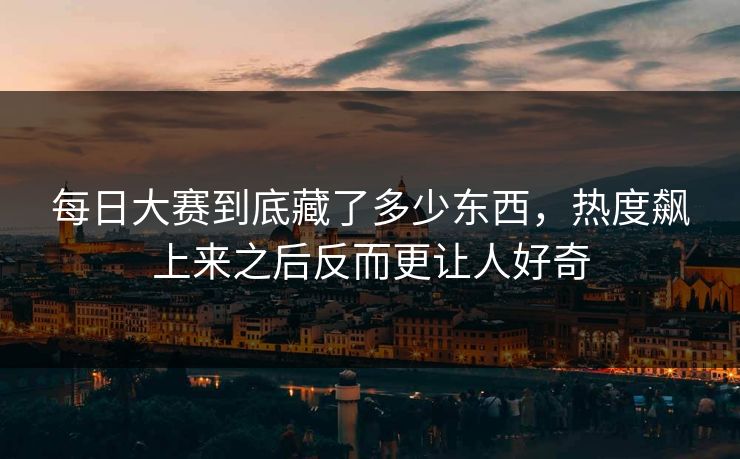 每日大赛到底藏了多少东西,热度飙上来之后反而更让人好奇 每日大赛到底藏了多少东西,热度飙上来之后反而更让人好奇