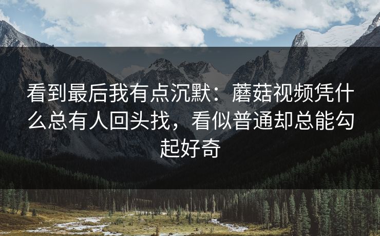 看到最后我有点沉默:蘑菇视频凭什么总有人回头找,看似普通却总能勾起好奇 看到最后我有点沉默:蘑菇视频凭什么总有人回头找,看似普通却总能勾起好奇